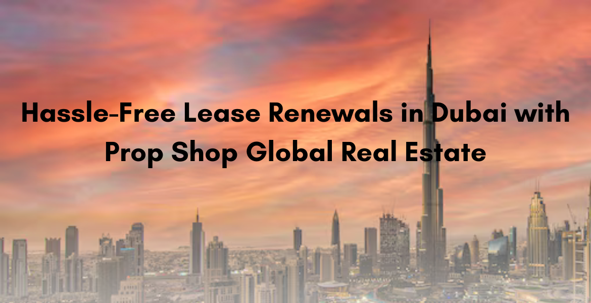Hassle-Free Lease Renewals in Dubai with Prop Shop Global Real Estate